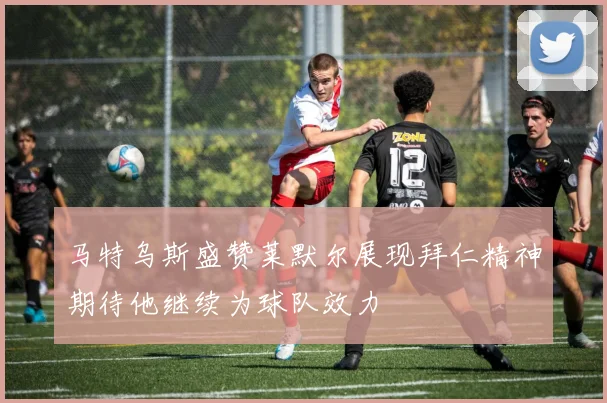 马特乌斯盛赞莱默尔展现拜仁精神期待他继续为球队效力