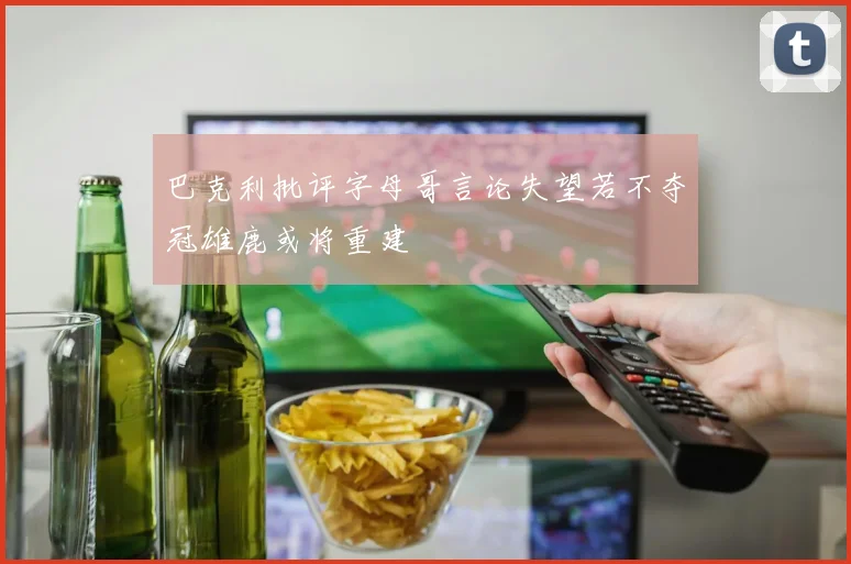 巴克利批评字母哥言论失望若不夺冠雄鹿或将重建