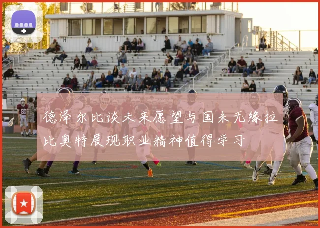 德泽尔比谈未来愿望与国米无缘拉比奥特展现职业精神值得学习