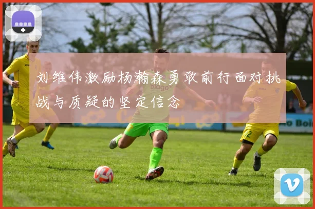 刘维伟激励杨瀚森勇敢前行面对挑战与质疑的坚定信念