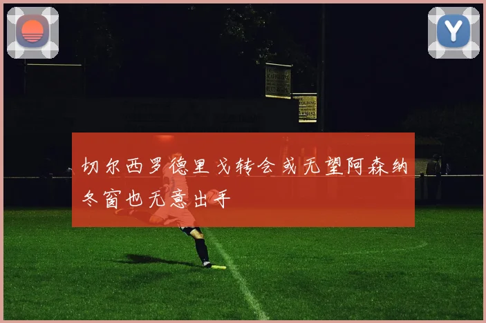 切尔西罗德里戈转会或无望阿森纳冬窗也无意出手