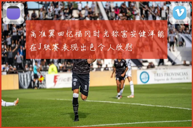 高准翼回忆福冈时光称富安健洋能在J联赛表现出色令人欣慰