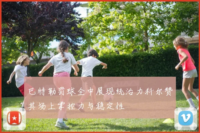 巴特勒罚球全中展现统治力科尔赞其场上掌控力与稳定性