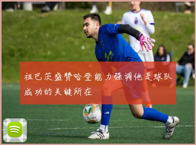 祖巴茨盛赞哈登能力强调他是球队成功的关键所在