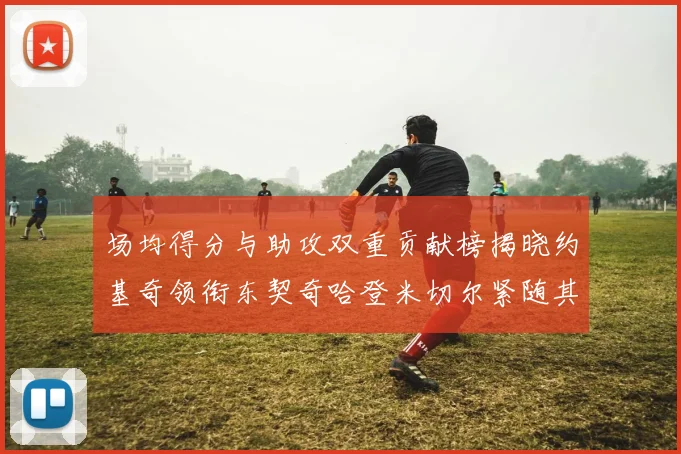 场均得分与助攻双重贡献榜揭晓约基奇领衔东契奇哈登米切尔紧随其后