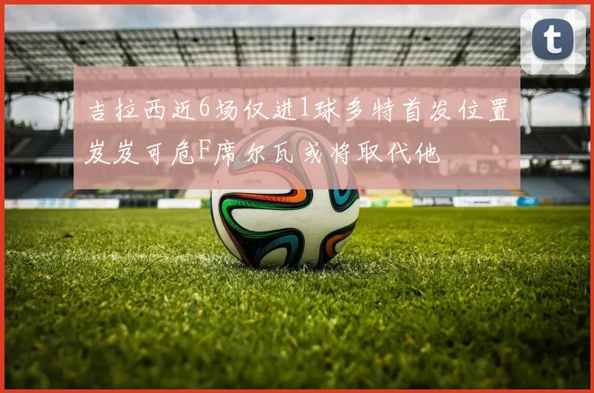 吉拉西近6场仅进1球多特首发位置岌岌可危F席尔瓦或将取代他