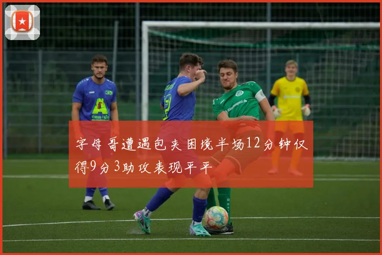 字母哥遭遇包夹困境半场12分钟仅得9分3助攻表现平平