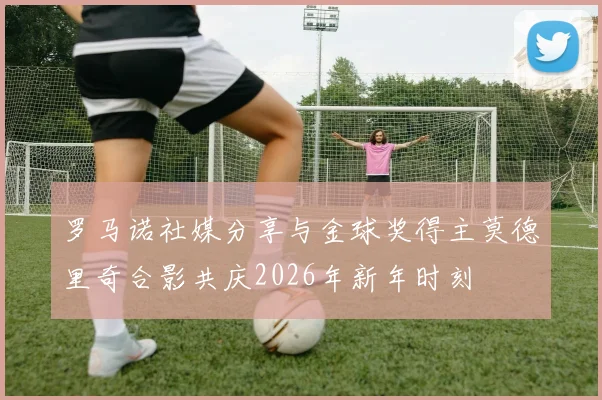 罗马诺社媒分享与金球奖得主莫德里奇合影共庆2026年新年时刻
