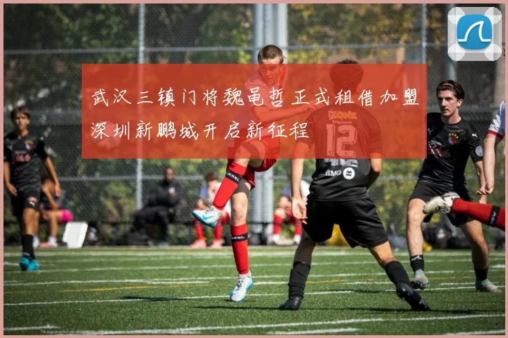 武汉三镇门将魏黾哲正式租借加盟深圳新鹏城开启新征程