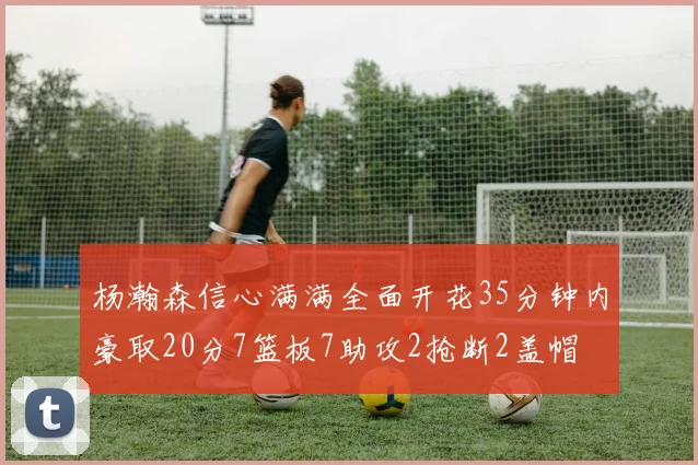 杨瀚森信心满满全面开花35分钟内豪取20分7篮板7助攻2抢断2盖帽
