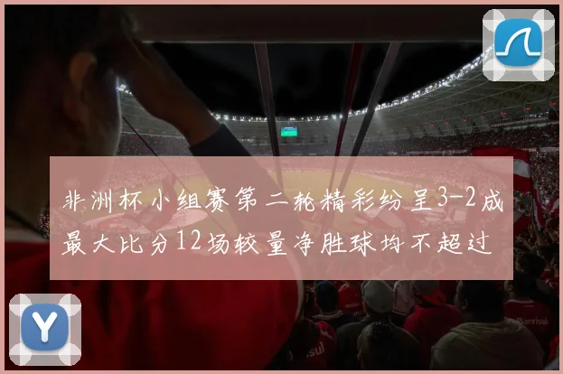 非洲杯小组赛第二轮精彩纷呈3-2成最大比分12场较量净胜球均不超过1球