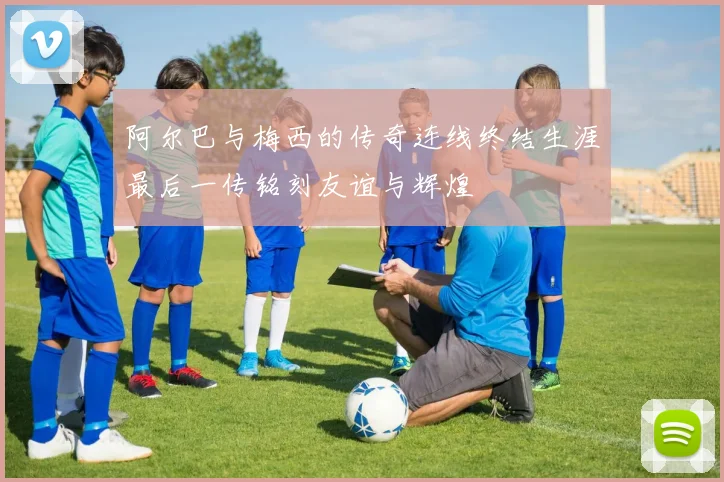阿尔巴与梅西的传奇连线终结生涯最后一传铭刻友谊与辉煌