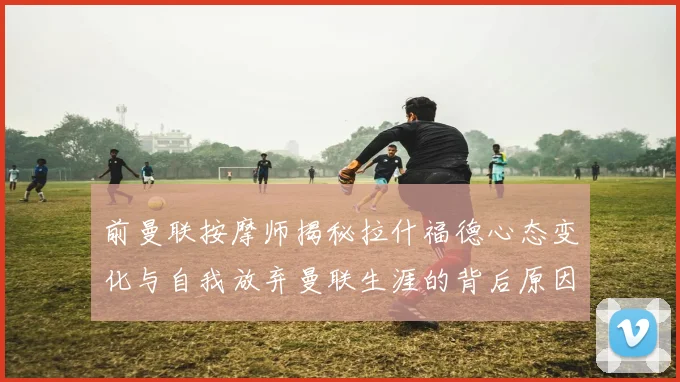 前曼联按摩师揭秘拉什福德心态变化与自我放弃曼联生涯的背后原因