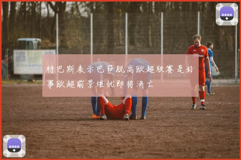 特巴斯表示巴萨脱离欧超联赛是好事欧超前景堪忧即将消亡